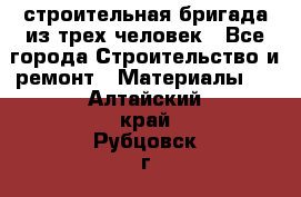 строительная бригада из трех человек - Все города Строительство и ремонт » Материалы   . Алтайский край,Рубцовск г.